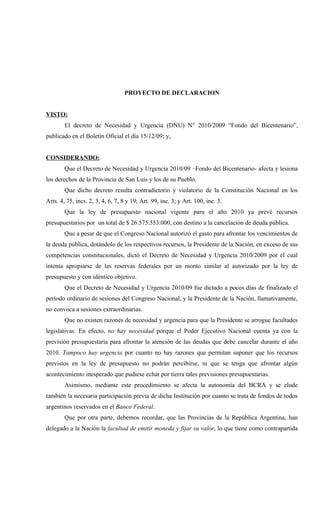 PROYECTO DE DECLARACION


VISTO:
        El decreto de Necesidad y Urgencia (DNU) N° 2010/2009 “Fondo del Bicentenario”,
publicado en el Boletín Oficial el día 15/12/09; y,


CONSIDERANDO:
        Que el Decreto de Necesidad y Urgencia 2010/09 –Fondo del Bicentenario- afecta y lesiona
los derechos de la Provincia de San Luis y los de su Pueblo.
        Que dicho decreto resulta contradictorio y violatorio de la Constitución Nacional en los
Arts. 4, 75, incs. 2, 3, 4, 6, 7, 8 y 19; Art. 99, inc. 3; y Art. 100, inc. 3.
        Que la ley de presupuesto nacional vigente para el año 2010 ya prevé recursos
presupuestarios por un total de $ 26.575.553.000, con destino a la cancelación de deuda pública.
        Que a pesar de que el Congreso Nacional autorizó el gasto para afrontar los vencimientos de
la deuda pública, dotándolo de los respectivos recursos, la Presidente de la Nación, en exceso de sus
competencias constitucionales, dictó el Decreto de Necesidad y Urgencia 2010/2009 por el cual
intenta apropiarse de las reservas federales por un monto similar al autorizado por la ley de
presupuesto y con idéntico objetivo.
        Que el Decreto de Necesidad y Urgencia 2010/09 fue dictado a pocos días de finalizado el
periodo ordinario de sesiones del Congreso Nacional, y la Presidente de la Nación, llamativamente,
no convoca a sesiones extraordinarias.
        Que no existen razones de necesidad y urgencia para que la Presidente se arrogue facultades
legislativas. En efecto, no hay necesidad porque el Poder Ejecutivo Nacional cuenta ya con la
previsión presupuestaria para afrontar la atención de las deudas que debe cancelar durante el año
2010. Tampoco hay urgencia por cuanto no hay razones que permitan suponer que los recursos
previstos en la ley de presupuesto no podrán percibirse, ni que se tenga que afrontar algún
acontecimiento inesperado que pudiese echar por tierra tales previsiones presupuestarias.
        Asimismo, mediante este procedimiento se afecta la autonomía del BCRA y se elude
también la necesaria participación previa de dicha Institución por cuanto se trata de fondos de todos
argentinos reservados en el Banco Federal.
        Que por otra parte, debemos recordar, que las Provincias de la República Argentina, han
delegado a la Nación la facultad de emitir moneda y fijar su valor, lo que tiene como contrapartida
 