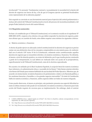 LOS DECRETOS DE URGENCIA DE ALAN GARCÍA: EL ABUSO Y LA USURPACIÓN
DE LA FACULTAD LEGISLATIVA POR PARTE DEL PODER EJECUTIVO
10
involucrado"8
. Es necesario "fundamentar racional y razonadamente la necesidad de la dación del
decreto de urgencia con fuerza de ley, a fin de que el Congreso ejercite su potestad fiscalizadora
como representante de la soberanía popular".
Este requisito se convierte en una herramienta esencial para el ejercicio del control parlamentario e
incluso del control del Tribunal Constitucional (a través del proceso de inconstitucionalidad) y del
propio Poder Judicial (a través del control difuso).
I.2.2 Requisitos sustanciales
En base a lo establecido por el Tribunal Constitucional, en la sentencia recaída en el expediente Nº
0008-2003-AI/TC, respecto a los criterios a los que deben responder los decretos de urgencia, pode-
mos afirmar que, en cuestión de fondo, estos deben respetar como mínimo los siguientes criterios:
a) Materia económica y financiera
A efectos de poder ejercer un adecuado control constitucional de los decretos de urgencia es preciso
contar con una definición clara de los conceptos comprendidos en esta materia pues, de conformi-
dad con el artículo 118º inciso 19 de la Constitución, solamente serán constitucionales aquellos
decretos de urgencia que se encuentren referidos a la materia económica y financiera. No obstante,
al menos a nivel de derecho positivo, no existe tal definición, por lo que resulta preciso construirla
a partir de la interpretación, la cual deberá ser realizada tanto con ayuda de la jurisprudencia,
específicamente la del Tribunal Constitucional, como de la doctrina especializada.
De acuerdo a lo señalado por la Real Academia Española, la acepción literal de materia económica
hace referencia a la administración eficaz y razonable de los bienes9
. Tales bienes estarían referidos
a los bienes del Estado pues estamos hablando de una facultad del Poder Ejecutivo. Mientras que, de
acuerdo a la misma fuente, la materia financiera es lo perteneciente o relativo a la Hacienda pública, a
las cuestiones bancarias y bursátiles o a los grandes negocios mercantiles10
. En tanto la Constitución
habla de materia económica y financiera, ambos aspectos deben ser leídos de manera integrada.
Como puede observarse, al menos en principio, este parámetro presenta una especial dificultad en
tanto en última instancia todo puede ser reconducido a la materia económica y financiera pues toda
acción del Estado requiere de recursos para su implementación. Sin embargo, dado el carácter
8 LANDA ARROYO, César. "¿Quién legisla en el Perú?". En: Diario La República, edición correspondiente al 24 de
septiembre de 1990 (sección Opinión).
9 Ver: http://buscon.rae.es/draeI/SrvltConsulta?TIPO_BUS=3&LEMA=economía
10 Ver: http://buscon.rae.es/draeI/SrvltConsulta?TIPO_BUS=3&LEMA=financiera
 