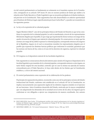 BALANCE CONSTITUCIONAL DE LOS DECRETOS DE URGENCIA EXPEDIDOS
DURANTE EL SEGUNDO GOBIERNO DEL PRESIDENTE ALAN GARCÍA PÉREZ
15
cia del control parlamentario se fundamenta no solamente en el mandato expreso de la Constitu-
ción, consignado en su artículo 118º inciso 19, sino en razones jurídicas de fondo que atañen a la
relación entre Poder Ejecutivo y Poder Legislativo que se encuentra prefijada en el diseño institucio-
nal previsto en la Constitución. Tales argumentos han sido desarrollados en anterior oportunidad
por el Instituto de Defensa Legal, específicamente por Juan Carlos Ruiz26
, y pueden ser resumidos en
los siguientes puntos:
a) La ley es la expresión de la voluntad popular
Según Montero Gibert27
, uno de los principios básicos del Estado de Derecho es que la ley cons-
tituye la expresión de la voluntad popular, la cual es manifestada a través de los representantes
libremente elegidos por el pueblo, lo que exige que la potestad de dictar normas con rango de ley
quede circunscrita al órgano que ostenta la voluntad popular. En consecuencia, en tanto que las
normas con rango de ley deben expresar la voluntad popular, corresponde entonces al Congreso
de la República, órgano en el cual se encuentran reunidos los representantes elegidos por el
pueblo que expresan las distintas fuerzas políticas que conforman la sociedad, garantizar que
las normas con fuerza de ley, como es el caso de los decretos de urgencia, expresen la voluntad
popular.
b) El Congreso es el depositario natural de las facultades legislativas
Este argumento es consecuencia directa del anterior pues siendo el Congreso el depositario de la
facultad legislativa por mandato de la voluntad popular, corresponde entonces a este órgano, en
tanto titular original de esta facultad, controlar que en caso la misma sea ejercida de manera
extraordinaria por el Poder Ejecutivo, lo haya sido dentro de los límites que la Constitución
establece y a favor del interés nacional.
c) El control parlamentario como expresión de la colaboración de los poderes
El principio de separación de poderes, reconocido como uno de los principios rectores del diseño
institucional del Estado, conforme está establecido en el artículo 43º de la Constitución, no
implica necesariamente una separación rígida de los distintos órganos estatales en el ejercicio
de sus funciones. Ante el moderno desarrollo del Estado, motivado por la mayor complejidad
que van adquiriendo las demandas de la sociedad con el correr de los años, los órganos que lo
conforman se ven obligados a ejercer sus competencias de manera coordinada. Así, autores
26 RUIZ MOLLEDA, Juan Carlos. "El fundamento jurídico del control parlamentario de los decretos legislativos".
Instituto de Defensa Legal – Justicia Viva, Documento de Trabajo Nº 43. Ver: http://www.unifr.ch/ddp1/derechope-
nal/obrasportales/op_20101207_02.pdf.
27 MONTERO GIBERT, J.R. "El Control Parlamentario". Madrid: Tecnos, 1994, pp. 94-95.
 