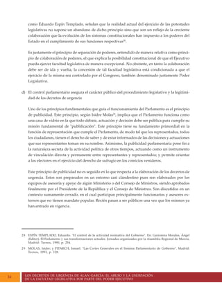 LOS DECRETOS DE URGENCIA DE ALAN GARCÍA: EL ABUSO Y LA USURPACIÓN
DE LA FACULTAD LEGISLATIVA POR PARTE DEL PODER EJECUTIVO
16
como Eduardo Espín Templado, señalan que la realidad actual del ejercicio de las potestades
legislativas no supone un abandono de dicho principio sino que son un reflejo de la creciente
colaboración que la evolución de los sistemas constitucionales han impuesto a los poderes del
Estado en el cumplimiento de sus funciones respectivas28
.
Es justamente el principio de separación de poderes, entendido de manera relativa como princi-
pio de colaboración de poderes, el que explica la posibilidad constitucional de que el Ejecutivo
pueda ejercer facultad legislativa de manera excepcional. No obstante, en tanto la colaboración
debe ser de ida y vuelta, la concesión de tal facultad legislativa está condicionada a que el
ejercicio de la misma sea controlado por el Congreso, también denominado justamente Poder
Legislativo.
d) El control parlamentario asegura el carácter público del procedimiento legislativo y la legitimi-
dad de los decretos de urgencia
Uno de los principios fundamentales que guía el funcionamiento del Parlamento es el principio
de publicidad. Este principio, según Isidre Molas29
, implica que el Parlamento funciona como
una casa de vidrio en la que todo debate, actuación y decisión debe ser pública para cumplir su
misión fundamental de "publificación". Este principio tiene su fundamento primordial en la
función de representación que cumple el Parlamento, de modo tal que los representados, todos
los ciudadanos, tienen el derecho de saber y de estar informados de las decisiones y actuaciones
que sus representantes toman en su nombre. Asimismo, la publicidad parlamentaria pone fin a
la naturaleza secreta de la actividad política de otros tiempos, actuando como un instrumento
de vinculación directa y permanente entre representantes y representados; y permite orientar
a los electores en el ejercicio del derecho de sufragio en los comicios venideros.
Este principio de publicidad no es seguido en lo que respecta a la elaboración de los decretos de
urgencia. Estos son preparados en un entorno casi clandestino pues son elaborados por los
equipos de asesoría y apoyo de algún Ministerio o del Consejo de Ministros, siendo aprobados
finalmente por el Presidente de la República y el Consejo de Ministros. Son discutidos en un
contexto sumamente cerrado, en el cual participan principalmente funcionarios y asesores ex-
ternos que no tienen mandato popular. Recién pasan a ser públicos una vez que los mismos ya
han entrado en vigencia.
28 ESPÍN TEMPLADO, Eduardo. "El control de la actividad normativa del Gobierno". En: Garrorena Morales, Ángel
(Editor). El Parlamento y sus transformaciones actuales. Jornadas organizadas por la Asamblea Regional de Murcia.
Madrid: Tecnos, 1990, p. 254.
29 MOLAS, Isidre; y PITARCH, Ismael. "Las Cortes Generales en el Sistema Parlamentario de Gobierno". Madrid:
Tecnos, 1993, p. 128.
 