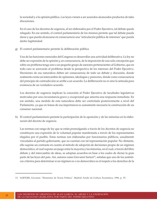 LOS DECRETOS DE URGENCIA DE ALAN GARCÍA: EL ABUSO Y LA USURPACIÓN
DE LA FACULTAD LEGISLATIVA POR PARTE DEL PODER EJECUTIVO
18
la sociedad y a la opinión pública. Las leyes vienen a ser acuerdos alcanzados productos de tales
discusiones.
En el caso de los decretos de urgencia, al ser elaborados por el Poder Ejecutivo, tal debate queda
relegado. En ese sentido, el control parlamentario de los mismos permite que tal debate pueda
darse y que pueda alcanzarse en consecuencia una "articulación pública de intereses" que pueda
darles legitimidad.
g) El control parlamentario permite la deliberación pública
Una de las funciones esenciales del Congreso es desarrollar una actividad deliberativa. La ley no
debe ser expresión de la opinión y, en consecuencia, de la imposición de una sola concepción que
sobre un problema tenga uno o un pequeño grupo de asesores pertenecientes al Gobierno, que en
todo caso se acercarán al problema desde la perspectiva de los intereses del Poder Ejecutivo.
Decisiones de esa naturaleza deben ser consecuencia de todo un debate y discusión, donde
realmente exista un intercambio de opiniones, ideologías y pareceres, donde como consecuencia
del principio de contradicción se arribe a un acuerdo. La deliberación no es sino la antesala para
existencia de un verdadero acuerdo.
Los decretos de urgencia implican la concesión al Poder Ejecutivo de facultades legislativas
motivadas por una circunstancia grave y excepcional que amerita una respuesta inmediata. En
ese sentido, una medida de esta naturaleza debe ser controlada posteriormente a nivel del
Parlamento, ya que en temas de esa importancia es sumamente necesaria la construcción de un
consenso nacional.
h) El control parlamentario permite la participación de la oposición y de las minorías en la elabo-
ración del decreto de urgencia
Las normas con rango de ley que se están promulgando a través de los decretos de urgencia no
constituyen una expresión de la voluntad popular manifestada a través de los representantes
elegidos por el pueblo. Estas normas son elaboradas por funcionarios públicos, usualmente
vinculados al partido gobernante, que no cuentan con tal representación popular. No obstante,
ello supone un contraste en cuanto al método de adopción de decisiones propio de un régimen
democrático, el cual supone un juego entre la mayoría y las minorías, en el cual, a través del libre
debate y del intercambio de ideas, se adoptan acuerdos en base a los cuales de dictan la gran
parte de las leyes del país. Así, autores como Giovanni Sartori32
, señalan que uno de los auténti-
cos criterios para determinar si un régimen es o no democrático es el respeto a los derechos de la
32 SARTORI, Giovanni. "Elementos de Teoría Política". Madrid: Fondo de Cultura Económica, 1996, p. 55.
 