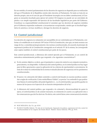 BALANCE CONSTITUCIONAL DE LOS DECRETOS DE URGENCIA EXPEDIDOS
DURANTE EL SEGUNDO GOBIERNO DEL PRESIDENTE ALAN GARCÍA PÉREZ
23
En ese sentido, el control parlamentario de los decretos de urgencia no depende para su realización
del que el Presidente de la República remita tales decretos al Parlamento. En tanto se trata de un
derecho propio, aún en el caso de que el Presidente incumpla con ese deber constitucional, el Con-
greso se encuentra facultado para ejercer tal control. El Congreso no puede ser un convidado de
piedra o un simple espectador del ejercicio de las facultades legislativas por parte del Gobierno.
Constituye su responsabilidad constitucional el constatar que los decretos de urgencia emitidos
por el Gobierno respondan realmente a circunstancias excepcionales, siendo que su facultad legis-
lativa lo autoriza a revisar, modificar y derogar los decretos de urgencia.
I.4 Control jurisdiccional
Los decretos de urgencia no solamente son susceptibles de ser controlados por el Parlamento, con-
forme a lo establecido en el artículo 118º inciso 19 de la Constitución, sino que, en tanto normas con
rango de ley y sometidas jerárquicamente a las normas constitucionales, de acuerdo al principio de
supremacía jurídica de la Constitución consagrado en el artículo 51º de la misma, les corresponde
estar sujetos también al control constitucional por parte de los jueces.
Este control jurisdiccional, a diferencia del control ejercido por el Parlamento, es un control de
naturaleza eminentemente jurídica que responde a las siguientes características40
:
a) Es de carácter objetivo, es decir, que el parámetro o canon de control es un conjunto normativo,
preexistente y no disponible. A diferencia del control político, en el control jurídico no hay lugar
para la libre apreciación o para la aplicación de los criterios de oportunidad o conveniencia. Se
trata de evaluar la conformidad de la norma evaluada (decreto de urgencia) con los parámetros
constitucionales.
b) El juicio o la valoración del objeto sometido a control está basado en razones jurídicas someti-
das a reglas de verificación. Como señala Blanco Valdés41
, es preciso "no confundir lo que podría-
mos llamar el control político del poder legislativo (…) y el control jurídico que podría quedar en
manos de los jueces en el ejercicio de su función interpretadora de la ley".
c) A diferencia del control político, que responde a la voluntad y discrecionalidad de quien lo
ejerce, el control jurídico es de carácter necesario, no solamente en cuanto a su aplicación sino a
las consecuencias que de él se derivan. En efecto, este control tiene como consecuencia la emisión
40 RUIZ MOLLEDA, Op. Cit., pp. 62-63.
41 BLANCO VALDÉS, Roberto. "El valor de la Constitución. Separación de poderes, supremacía de la ley control de
constitucionalidad en los orígenes del Estado liberal". Madrid: Alianza Editorial, 1994, pp. 90-91.
 