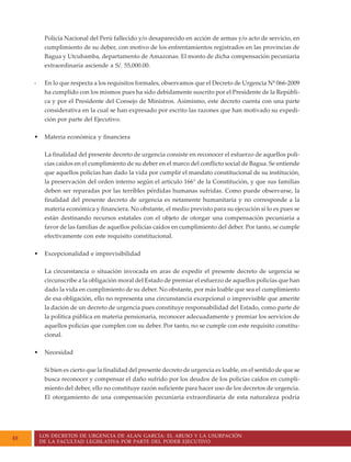 LOS DECRETOS DE URGENCIA DE ALAN GARCÍA: EL ABUSO Y LA USURPACIÓN
DE LA FACULTAD LEGISLATIVA POR PARTE DEL PODER EJECUTIVO
48
Policía Nacional del Perú fallecido y/o desaparecido en acción de armas y/o acto de servicio, en
cumplimiento de su deber, con motivo de los enfrentamientos registrados en las provincias de
Bagua y Utcubamba, departamento de Amazonas. El monto de dicha compensación pecuniaria
extraordinaria asciende a S/. 55,000.00.
- En lo que respecta a los requisitos formales, observamos que el Decreto de Urgencia Nº 066-2009
ha cumplido con los mismos pues ha sido debidamente suscrito por el Presidente de la Repúbli-
ca y por el Presidente del Consejo de Ministros. Asimismo, este decreto cuenta con una parte
considerativa en la cual se han expresado por escrito las razones que han motivado su expedi-
ción por parte del Ejecutivo.
• Materia económica y financiera
La finalidad del presente decreto de urgencia consiste en reconocer el esfuerzo de aquellos poli-
cías caídos en el cumplimiento de su deber en el marco del conflicto social de Bagua. Se entiende
que aquellos policías han dado la vida por cumplir el mandato constitucional de su institución,
la preservación del orden interno según el artículo 166° de la Constitución, y que sus familias
deben ser reparadas por las terribles pérdidas humanas sufridas. Como puede observarse, la
finalidad del presente decreto de urgencia es netamente humanitaria y no corresponde a la
materia económica y financiera. No obstante, el medio previsto para su ejecución sí lo es pues se
están destinando recursos estatales con el objeto de otorgar una compensación pecuniaria a
favor de las familias de aquellos policías caídos en cumplimiento del deber. Por tanto, se cumple
efectivamente con este requisito constitucional.
• Excepcionalidad e imprevisibilidad
La circunstancia o situación invocada en aras de expedir el presente decreto de urgencia se
circunscribe a la obligación moral del Estado de premiar el esfuerzo de aquellos policías que han
dado la vida en cumplimiento de su deber. No obstante, por más loable que sea el cumplimiento
de esa obligación, ello no representa una circunstancia excepcional o imprevisible que amerite
la dación de un decreto de urgencia pues constituye responsabilidad del Estado, como parte de
la política pública en materia pensionaria, reconocer adecuadamente y premiar los servicios de
aquellos policías que cumplen con su deber. Por tanto, no se cumple con este requisito constitu-
cional.
• Necesidad
Si bien es cierto que la finalidad del presente decreto de urgencia es loable, en el sentido de que se
busca reconocer y compensar el daño sufrido por los deudos de los policías caídos en cumpli-
miento del deber, ello no constituye razón suficiente para hacer uso de los decretos de urgencia.
El otorgamiento de una compensación pecuniaria extraordinaria de esta naturaleza podría
 