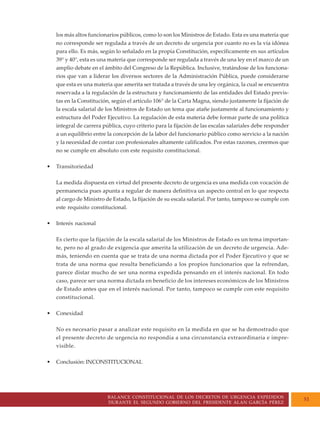 BALANCE CONSTITUCIONAL DE LOS DECRETOS DE URGENCIA EXPEDIDOS
DURANTE EL SEGUNDO GOBIERNO DEL PRESIDENTE ALAN GARCÍA PÉREZ
51
los más altos funcionarios públicos, como lo son los Ministros de Estado. Esta es una materia que
no corresponde ser regulada a través de un decreto de urgencia por cuanto no es la vía idónea
para ello. Es más, según lo señalado en la propia Constitución, específicamente en sus artículos
39° y 40°, esta es una materia que corresponde ser regulada a través de una ley en el marco de un
amplio debate en el ámbito del Congreso de la República. Inclusive, tratándose de los funciona-
rios que van a liderar los diversos sectores de la Administración Pública, puede considerarse
que esta es una materia que amerita ser tratada a través de una ley orgánica, la cual se encuentra
reservada a la regulación de la estructura y funcionamiento de las entidades del Estado previs-
tas en la Constitución, según el artículo 106° de la Carta Magna, siendo justamente la fijación de
la escala salarial de los Ministros de Estado un tema que atañe justamente al funcionamiento y
estructura del Poder Ejecutivo. La regulación de esta materia debe formar parte de una política
integral de carrera pública, cuyo criterio para la fijación de las escalas salariales debe responder
a un equilibrio entre la concepción de la labor del funcionario público como servicio a la nación
y la necesidad de contar con profesionales altamente calificados. Por estas razones, creemos que
no se cumple en absoluto con este requisito constitucional.
• Transitoriedad
La medida dispuesta en virtud del presente decreto de urgencia es una medida con vocación de
permanencia pues apunta a regular de manera definitiva un aspecto central en lo que respecta
al cargo de Ministro de Estado, la fijación de su escala salarial. Por tanto, tampoco se cumple con
este requisito constitucional.
• Interés nacional
Es cierto que la fijación de la escala salarial de los Ministros de Estado es un tema importan-
te, pero no al grado de exigencia que amerita la utilización de un decreto de urgencia. Ade-
más, teniendo en cuenta que se trata de una norma dictada por el Poder Ejecutivo y que se
trata de una norma que resulta beneficiando a los propios funcionarios que la refrendan,
parece distar mucho de ser una norma expedida pensando en el interés nacional. En todo
caso, parece ser una norma dictada en beneficio de los intereses económicos de los Ministros
de Estado antes que en el interés nacional. Por tanto, tampoco se cumple con este requisito
constitucional.
• Conexidad
No es necesario pasar a analizar este requisito en la medida en que se ha demostrado que
el presente decreto de urgencia no respondía a una circunstancia extraordinaria e impre-
visible.
• Conclusión: INCONSTITUCIONAL
 