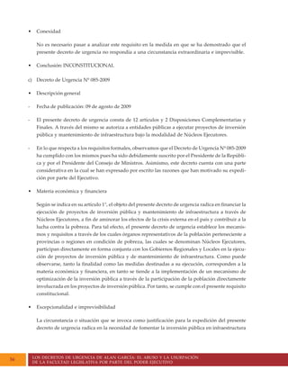 LOS DECRETOS DE URGENCIA DE ALAN GARCÍA: EL ABUSO Y LA USURPACIÓN
DE LA FACULTAD LEGISLATIVA POR PARTE DEL PODER EJECUTIVO
56
• Conexidad
No es necesario pasar a analizar este requisito en la medida en que se ha demostrado que el
presente decreto de urgencia no respondía a una circunstancia extraordinaria e imprevisible.
• Conclusión: INCONSTITUCIONAL
c) Decreto de Urgencia Nº 085-2009
• Descripción general
- Fecha de publicación: 09 de agosto de 2009
- El presente decreto de urgencia consta de 12 artículos y 2 Disposiciones Complementarias y
Finales. A través del mismo se autoriza a entidades públicas a ejecutar proyectos de inversión
pública y mantenimiento de infraestructura bajo la modalidad de Núcleos Ejecutores.
- En lo que respecta a los requisitos formales, observamos que el Decreto de Urgencia Nº 085-2009
ha cumplido con los mismos pues ha sido debidamente suscrito por el Presidente de la Repúbli-
ca y por el Presidente del Consejo de Ministros. Asimismo, este decreto cuenta con una parte
considerativa en la cual se han expresado por escrito las razones que han motivado su expedi-
ción por parte del Ejecutivo.
• Materia económica y financiera
Según se indica en su artículo 1°, el objeto del presente decreto de urgencia radica en financiar la
ejecución de proyectos de inversión pública y mantenimiento de infraestructura a través de
Núcleos Ejecutores, a fin de aminorar los efectos de la crisis externa en el país y contribuir a la
lucha contra la pobreza. Para tal efecto, el presente decreto de urgencia establece los mecanis-
mos y requisitos a través de los cuales órganos representativos de la población perteneciente a
provincias o regiones en condición de pobreza, las cuales se denominan Núcleos Ejecutores,
participan directamente en forma conjunta con los Gobiernos Regionales y Locales en la ejecu-
ción de proyectos de inversión pública y de mantenimiento de infraestructura. Como puede
observarse, tanto la finalidad como las medidas destinadas a su ejecución, corresponden a la
materia económica y financiera, en tanto se tiende a la implementación de un mecanismo de
optimización de la inversión pública a través de la participación de la población directamente
involucrada en los proyectos de inversión pública. Por tanto, se cumple con el presente requisito
constitucional.
• Excepcionalidad e imprevisibilidad
La circunstancia o situación que se invoca como justificación para la expedición del presente
decreto de urgencia radica en la necesidad de fomentar la inversión pública en infraestructura
 