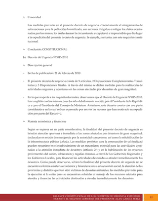 BALANCE CONSTITUCIONAL DE LOS DECRETOS DE URGENCIA EXPEDIDOS
DURANTE EL SEGUNDO GOBIERNO DEL PRESIDENTE ALAN GARCÍA PÉREZ
81
• Conexidad
Las medidas previstas en el presente decreto de urgencia, concretamente el otorgamiento de
subvenciones para la población damnificada, son acciones dirigidas a mitigar los daños ocasio-
nados por los sismos, los cuales fueron la circunstancia excepcional e imprevisible que dio lugar
a la expedición del presente decreto de urgencia. Se cumple, por tanto, con este requisito consti-
tucional.
• Conclusión: CONSTITUCIONAL
b) Decreto de Urgencia Nº 015-2010
• Descripción general
- Fecha de publicación: 21 de febrero de 2010
- El presente decreto de urgencia consta de 9 artículos, 2 Disposiciones Complementarias Transi-
torias y 3 Disposiciones Finales. A través del mismo se dictan medidas para la realización de
actividades urgentes y oportunas en las zonas afectadas por desastres de gran magnitud.
- En lo que respecta a los requisitos formales, observamos que el Decreto de Urgencia Nº 015-2010,
ha cumplido con los mismos pues ha sido debidamente suscrito por el Presidente de la Repúbli-
ca y por el Presidente del Consejo de Ministros. Asimismo, este decreto cuenta con una parte
considerativa en la cual se han expresado por escrito las razones que han motivado su expedi-
ción por parte del Ejecutivo.
• Materia económica y financiera
Según se expresa en su parte considerativa, la finalidad del presente decreto de urgencia es
brindar atención oportuna e inmediata a las zonas afectadas por desastres de gran magnitud,
declaradas en estado de emergencia por la autoridad competente, así como la rehabilitación de
la infraestructura pública dañada. Las medidas previstas para la consecución de tal finalidad
pueden resumirse en el establecimiento de un tratamiento especial para las actividades desti-
nadas a la atención inmediata de desastres (artículo 2º) y en la habilitación de los recursos
provenientes del canon, sobrecanon y regalías mineras, a nivel de los Gobiernos Regionales y
los Gobiernos Locales, para financiar las actividades destinadas a atender inmediatamente los
desastres. Como puede observarse, si bien la finalidad del presente decreto de urgencia no se
encuentra referida a materia económica y financiera sino a una cuestión social, la atención de las
provincias y distritos que han sido víctimas de desastres naturales; las medidas previstas para
la ejecución sí lo están pues se encuentran referidas al manejo de los recursos estatales para
atender y financiar las actividades destinadas a atender inmediatamente los desastres.
 