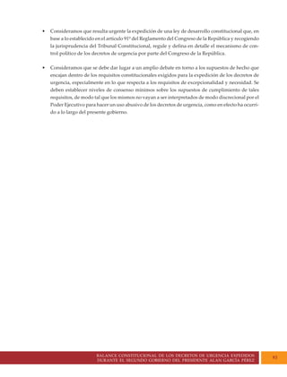 BALANCE CONSTITUCIONAL DE LOS DECRETOS DE URGENCIA EXPEDIDOS
DURANTE EL SEGUNDO GOBIERNO DEL PRESIDENTE ALAN GARCÍA PÉREZ
93
• Consideramos que resulta urgente la expedición de una ley de desarrollo constitucional que, en
base a lo establecido en el artículo 91º del Reglamento del Congreso de la República y recogiendo
la jurisprudencia del Tribunal Constitucional, regule y defina en detalle el mecanismo de con-
trol político de los decretos de urgencia por parte del Congreso de la República.
• Consideramos que se debe dar lugar a un amplio debate en torno a los supuestos de hecho que
encajan dentro de los requisitos constitucionales exigidos para la expedición de los decretos de
urgencia, especialmente en lo que respecta a los requisitos de excepcionalidad y necesidad. Se
deben establecer niveles de consenso mínimos sobre los supuestos de cumplimiento de tales
requisitos, de modo tal que los mismos no vayan a ser interpretados de modo discrecional por el
Poder Ejecutivo para hacer un uso abusivo de los decretos de urgencia, como en efecto ha ocurri-
do a lo largo del presente gobierno.
 