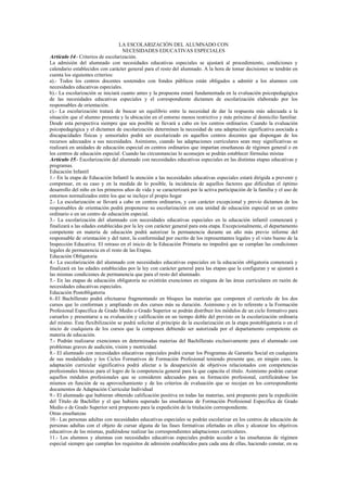 LA ESCOLARIZACIÓN DEL ALUMNADO CON
                                    NECESIDADES EDUCATIVAS ESPECIALES
Artículo 14.- Criterios de escolarización.
La admisión del alumnado con necesidades educativas especiales se ajustará al procedimiento, condiciones y
calendario establecidos con carácter general para el resto del alumnado. A la hora de tomar decisiones se tendrán en
cuenta los siguientes criterios:
a).- Todos los centros docentes sostenidos con fondos públicos están obligados a admitir a los alumnos con
necesidades educativas especiales.
b).- La escolarización se iniciará cuanto antes y la propuesta estará fundamentada en la evaluación psicopedagógica
de las necesidades educativas especiales y el correspondiente dictamen de escolarización elaborado por los
responsables de orientación.
c).- La escolarización tratará de buscar un equilibrio entre la necesidad de dar la respuesta más adecuada a la
situación que el alumno presenta y la ubicación en el entorno menos restrictivo y más próximo al domicilio familiar.
Desde esta perspectiva siempre que sea posible se llevará a cabo en los centros ordinarios. Cuando la evaluación
psicopedagógica y el dictamen de escolarización determinen la necesidad de una adaptación significativa asociada a
discapacidades físicas y sensoriales podrá ser escolarizado en aquellos centros docentes que dispongan de los
recursos adecuados a sus necesidades. Asimismo, cuando las adaptaciones curriculares sean muy significativas se
realizará en unidades de educación especial en centros ordinarios que impartan enseñanzas de régimen general o en
los centros de educación especial. Cuando las circunstancias lo aconsejen se podrán establecer fórmulas mixtas
Artículo 15.- Escolarización del alumnado con necesidades educativas especiales en las distintas etapas educativas y
programas.
Educación Infantil
1.- En la etapa de Educación Infantil la atención a las necesidades educativas especiales estará dirigida a prevenir y
compensar, en su caso y en la medida de lo posible, la incidencia de aquellos factores que dificultan el óptimo
desarrollo del niño en los primeros años de vida y se caracterizará por la activa participación de la familia y el uso de
entornos normalizados entre los que se incluye el propio hogar
2.- La escolarización se llevará a cabo en centros ordinarios, y con carácter excepcional y previo dictamen de los
responsables de orientación podrá proponerse su escolarización en una unidad de educación especial en un centro
ordinario o en un centro de educación especial.
3.- La escolarización del alumnado con necesidades educativas especiales en la educación infantil comenzará y
finalizará a las edades establecidas por la ley con carácter general para esta etapa. Excepcionalmente, el departamento
competente en materia de educación podrá autorizar la permanencia durante un año más previo informe del
responsable de orientación y del tutor, la conformidad por escrito de los representantes legales y el visto bueno de la
Inspección Educativa. El retraso en el inicio de la Educación Primaria no impedirá que se cumplan las condiciones
legales de permanencia en el resto de las Etapas.
Educación Obligatoria
4.- La escolarización del alumnado con necesidades educativas especiales en la educación obligatoria comenzará y
finalizará en las edades establecidas por la ley con carácter general para las etapas que la configuran y se ajustará a
las mismas condiciones de permanencia que para el resto del alumnado.
5.- En las etapas de educación obligatoria no existirán exenciones en ninguna de las áreas curriculares en razón de
necesidades educativas especiales.
Educación Postobligatoria
6.-El Bachillerato podrá efectuarse fragmentando en bloques las materias que componen el currículo de los dos
cursos que lo conforman y ampliando en dos cursos más su duración. Asimismo y en lo referente a la Formación
Profesional Específica de Grado Medio o Grado Superior se podrán distribuir los módulos de un ciclo formativo para
cursarlos y presentarse a su evaluación y calificación en un tiempo doble del previsto en la escolarización ordinaria
del mismo. Esta flexibilización se podrá solicitar al principio de la escolarización en la etapa postobligatoria o en el
inicio de cualquiera de los cursos que la componen debiendo ser autorizada por el departamento competente en
materia de educación.
7.- Podrán realizarse exenciones en determinadas materias del Bachillerato exclusivamente para el alumnado con
problemas graves de audición, visión y motricidad.
8.- El alumnado con necesidades educativas especiales podrá cursar los Programas de Garantía Social en cualquiera
de sus modalidades y los Ciclos Formativos de Formación Profesional teniendo presente que, en ningún caso, la
adaptación curricular significativa podrá afectar a la desaparición de objetivos relacionados con competencias
profesionales básicas para el logro de la competencia general para la que capacita el título. Asimismo podrán cursar
aquellos módulos profesionales que se consideren adecuados para su formación profesional, certificándose los
mismos en función de su aprovechamiento y de los criterios de evaluación que se recojan en los correspondiente
documentos de Adaptación Curricular Individual
9.- El alumnado que hubieran obtenido calificación positiva en todas las materias, será propuesto para la expedición
del Título de Bachiller y el que hubiera superado las enseñanzas de Formación Profesional Especifica de Grado
Medio o de Grado Superior será propuesto para la expedición de la titulación correspondiente.
Otras enseñanzas
10.- Las personas adultas con necesidades educativas especiales se podrán escolarizar en los centros de educación de
personas adultas con el objeto de cursar alguna de las fases formativas ofertadas en ellos y alcanzar los objetivos
educativos de las mismas, pudiéndose realizar las correspondientes adaptaciones curriculares.
11.- Los alumnos y alumnas con necesidades educativas especiales podrán acceder a las enseñanzas de régimen
especial siempre que cumplan los requisitos de admisión establecidos para cada una de ellas, haciendo constar, en su
 