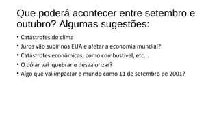 Que poderá acontecer entre setembro e
outubro? Algumas sugestões:
• Catástrofes do clima
• Juros vão subir nos EUA e afetar a economia mundial?
• Catástrofes econômicas, como combustível, etc...
• O dólar vai quebrar e desvalorizar?
• Algo que vai impactar o mundo como 11 de setembro de 2001?
 
