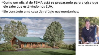 •Como um oficial do FEMA está se preparando para a crise que
ele sabe que está vindo nos EUA.
•Ele construiu uma casa de refúgio nas montanhas.
PASTOR: DAVE WESTBOOK
 