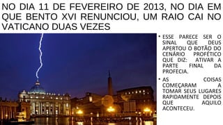 NO DIA 11 DE FEVEREIRO DE 2013, NO DIA EM
QUE BENTO XVI RENUNCIOU, UM RAIO CAI NO
VATICANO DUAS VEZES
• ESSE PARECE SER O
SINAL QUE DEUS
APERTOU O BOTÃO DO
CENÁRIO PROFÉTICO
QUE DIZ: ATIVAR A
PARTE FINAL DA
PROFECIA.
• AS COISAS
COMEÇARAM A
TOMAR SEUS LUGARES
RAPIDAMENTE DEPOIS
QUE AQUILO
ACONTECEU.
 