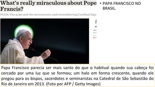 • PAPA FRANCISCO NO
BRASIL.
Papa Francisco parecia ser mais santo do que o habitual quando sua cabeça foi
cercado por uma luz que se formou; um halo em forma crescente, quando ele
pregou para os bispos, sacerdotes e seminaristas na Catedral de São Sebastião do
Rio de Janeiro em 2013. (Foto por AFP / Getty Images)
 