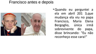 Francisco antes e depois
•Quando eu perguntei a
ela em abril 201 3,que
mudança ela viu no papa
Francisco, Maria Elena
Bergoglio, única irmã
sobrevivente do papa,
disse brincando: "Eu não
reconheço esse cara!“
 