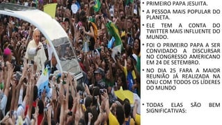 • PRIMEIRO PAPA JESUITA.
• A PESSOA MAIS POPULAR DO
PLANETA.
• ELE TEM A CONTA DO
TWITTER MAIS INFLUENTE DO
MUNDO.
• FOI O PRIMEIRO PAPA A SER
CONVIDADO A DISCURSAR
NO CONGRESSO AMERICANO
EM 24 DE SETEMBRO.
• NO DIA 25 FARA A MAIOR
REUNIÃO JÁ REALIZADA NA
ONU COM TODOS OS LÍDERES
DO MUNDO
• TODAS ELAS SÃO BEM
SIGNIFICATIVAS:
 