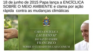 18 de junho de 2015 Papa lança a ENCÍCLICA
SOBRE O MEIO AMBIENTE e clama por ação
rápida contra as mudanças climáticas
 