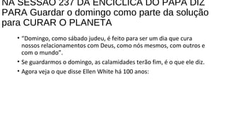 NA SESSÃO 237 DA ENCÍCLICA DO PAPA DIZ
PARA Guardar o domingo como parte da solução
para CURAR O PLANETA
• “Domingo, como sábado judeu, é feito para ser um dia que cura
nossos relacionamentos com Deus, como nós mesmos, com outros e
com o mundo”.
• Se guardarmos o domingo, as calamidades terão fim, é o que ele diz.
• Agora veja o que disse Ellen White há 100 anos:
 