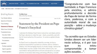 • “Congratulo-me com Sua
Santidade o Papa Francisco
pela encíclica, e admiro
profundamente a decisão
do Papa de tornar de forma
clara, poderosa, e com a
autoridade moral de sua
posição - sobre a mudança
climática global”.
• “Eu acredito que os Estados
Unidos devem ser um líder
neste esforço, e é por isso
que eu estou
comprometido a tomar
ações ousadas...”.
 