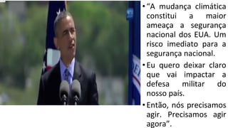 •“A mudança climática
constitui a maior
ameaça a segurança
nacional dos EUA. Um
risco imediato para a
segurança nacional.
•Eu quero deixar claro
que vai impactar a
defesa militar do
nosso país.
•Então, nós precisamos
agir. Precisamos agir
agora”.
 
