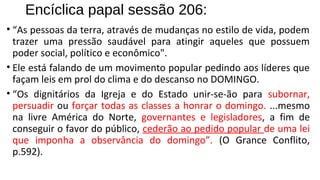 Encíclica papal sessão 206:
• “As pessoas da terra, através de mudanças no estilo de vida, podem
trazer uma pressão saudável para atingir aqueles que possuem
poder social, político e econômico".
• Ele está falando de um movimento popular pedindo aos líderes que
façam leis em prol do clima e do descanso no DOMINGO.
• “Os dignitários da Igreja e do Estado unir-se-ão para subornar,
persuadir ou forçar todas as classes a honrar o domingo. ...mesmo
na livre América do Norte, governantes e legisladores, a fim de
conseguir o favor do público, cederão ao pedido popular de uma lei
que imponha a observância do domingo”. (O Grance Conflito,
p.592).
 