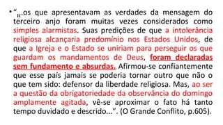 "
•“...os que apresentavam as verdades da mensagem do
terceiro anjo foram muitas vezes considerados como
simples alarmistas. Suas predições de que a intolerância
religiosa alcançaria predomínio nos Estados Unidos, de
que a Igreja e o Estado se uniriam para perseguir os que
guardam os mandamentos de Deus, foram declaradas
sem fundamento e absurdas. Afirmou-se confiantemente
que esse país jamais se poderia tornar outro que não o
que tem sido: defensor da liberdade religiosa. Mas, ao ser
a questão da obrigatoriedade da observância do domingo
amplamente agitada, vê-se aproximar o fato há tanto
tempo duvidado e descrido...”. (O Grande Conflito, p.605).
 