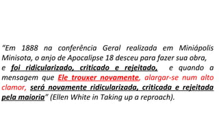 “Em 1888 na conferência Geral realizada em Miniápolis
Minisota, o anjo de Apocalipse 18 desceu para fazer sua obra,
e foi ridicularizado, criticado e rejeitado, e quando a
mensagem que Ele trouxer novamente, alargar-se num alto
clamor, será novamente ridicularizada, criticada e rejeitada
pela maioria” (Ellen White in Taking up a reproach).
 