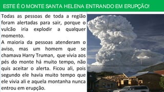 ESTE É O MONTE SANTA HELENA ENTRANDO EM ERUPÇÃO!
Todas as pessoas de toda a região
foram alertadas para sair, porque o
vulcão iria explodir a qualquer
momento.
A maioria da pessoas atenderam o
aviso, mas um homem que se
chamava Harry Truman, que vivia aos
pés do monte há muito tempo, não
quis aceitar o alerta. Ficou ali, pois
segundo ele havia muito tempo que
ele vivia ali e aquela montanha nunca
entrou em erupção.
 