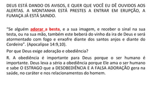 DEUS ESTÁ DANDO OS AVISOS, E QUER QUE VOCÊ EU DÊ OUVIDOS AOS
ALERTAS. A MONTANHA ESTÁ PRESTES A ENTRAR EM ERUPÇÃO, A
FUMAÇA JÁ ESTÁ SAINDO.
“Se alguém adorar a besta, e a sua imagem, e receber o sinal na sua
testa, ou na sua mão, também este beberá do vinho da ira de Deus e será
atormentado com fogo e enxofre diante dos santos anjos e diante do
Cordeiro”. (Apocalipse 14:9,10).
Por que Deus exige adoração e obediência?
R. A obediência é importante para Deus porque o ser humano é
importante. Deus leva a sério a obediência porque Ele ama o ser humano
e sabe O ESTRAGO que a DESOBEDIÊNCIA E A FALSA ADORAÇÃO gera na
saúde, no caráter e nos relacionamentos do homem.
 