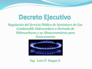 Regulación del Servicio Público de Suministro de Gas
Combustible Hidrocarburo o Derivado de
Hidrocarburos y su Almacenamiento para
Autoconsumo
Ing. Luis O. Vargas S.
 
