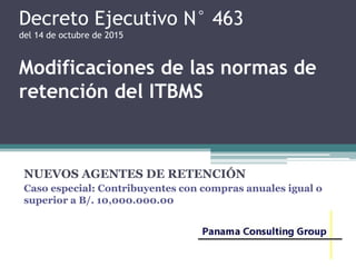 Decreto Ejecutivo N° 463
del 14 de octubre de 2015
Modificaciones de las normas de
retención del ITBMS
NUEVOS AGENTES DE RETENCIÓN
Caso especial: Contribuyentes con compras anuales igual o
superior a B/. 10,000.000.00
 