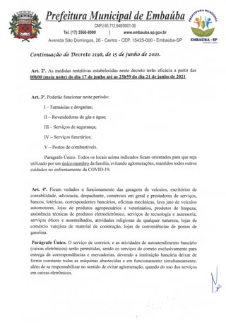 EMBAÚBA -SP
Awn2021=24
Prefeitura Municipal de Embaúba C't
,
CNPJ 65.712.648/0001-36
Tel. (17) 3566-8000 I www.embauba.sp.gov.br
Avenida São Domingos, 26 - Centro - CEP. 15425-000 - Embaúba-SP
Continuação do Decreto 2198, de15 de junho de 2021.
Art. 2°. As medidas restritivas estabelecidas neste decreto terão eficácia a partir das
00h00 (meia noite) do dia 17 de junho até as 23h59 do dia 21 de junho de 2021.
Art. 3°. Poderão funcionar neste período:
I — Farmácias e drogarias;
II — Revendedoras de gas e água;
III — Serviços de segurança;
IV — Serviços funerários;
V — Postos de combustíveis.
Parágrafo Único. Todos os locais acima indicados ficam orientados para que seja
utilizado por um único membro da família, evitando aglomerações, mantidos todos outros
cuidados no enfrentamento da COVID-19.
Art. 4°. Ficam vedados o funcionamento das garagens de veículos, escritórios de
contabilidade, advocacia, despachante, comércios em geral e prestadores de serviços,
bancos, lotéricas, correspondentes bancários, oficinas mecânicas, lava jato de veículos
automotores, lojas de produtos agropecuários e veterinários, produtos de limpeza,
assistência técnicas de produtos eletroeletrônico, serviços de tecnologia e assessoria,
serviços óticos e assemelhados, atividades religiosas de qualquer natureza, lojas de
comércio varejista de material de construção, lojas de conveniências de postos de
gasolina.
Parágrafo Único. O serviço de correios, e as atividades de autoatendimento bancário
(caixas eletrônicos) serão permitidas, sendo os serviços de correio exclusivamente para
entrega de correspondências e mercadorias, devendo a instituição bancária deixar de
forma constante todas as máquinas abastecidas e em funcionamento simultaneamente,
além de se responsabilizar no sentido de evitar aglomeração, quando do uso dos serviços
em caixas eletrônicos.
 