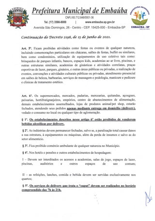 EMBAOSA - SP
ADM:2021=24
Prefeitura Municipal de Embaúba i
keN
CNPJ 65.712.648/0001-36
Tel. (17) 3566-8000 I www.embauba.sp.gov.br
Avenida São Domingos, 26 - Centro - CEP. 15425-000 - Embaúba-SP
Continuação do Decreto 2198, de 15 de junho de 2021.
Art. 5°. Ficam proibidas atividades como festas ou eventos de qualquer natureza,
incluindo comemorações particulares em chácaras, salões de festas, buffet ou similares,
bem como condomínios, utilização de equipamentos de uso coletivo tais como:
brinquedos de parques infantis, bancos, espaços kids, academias ao ar livre, piscinas, e
outras estruturas similares, academias de ginásticas e atividades correlatas, praças
esportivas de lazer, parques, ginásios, e outras áreas públicas ou privadas, a realização de
eventos, convenções e atividades culturais públicas ou privadas, atendimento presencial
em salões de beleza, barbearias, serviços de massagem e podologia, manicure e pedicure
e clinicas de tratamento estético.
Art. 6°. Os supermercados, mercados, padarias, mercearias, quitandas, açougues,
peixarias, hortifrutigranjeiros, empórios, centro de abastecimentos de alimentação,
demais estabelecimentos assemelhados, lojas de produtos animal/pet shop, estarão
fechados, atendendo seus pedidos apenas mediante entrega em domicilio (delivery),
vedado o consumo no local ou qualquer tipo de aglomeração.
§ 1°. Os estabelecimentos descritos nesse artigo 6° estão proibidos de venderem
bebidas alcoólicas por delivery.
§ 2°. As indústrias devem permanecer fechadas, salvo se, a paralisação total causar danos
a sua estrutura, à equipamentos ou máquinas, além da perda de insumos e salvo as do
setor alimentício.
§ 3°. Fica proibido comércio ambulante de qualquer natureza no Município.
§ 4°. Nos hotéis e pensões e outros estabelecimentos de hospedagem:
I — Devem ser interditados os acessos a academias, salas de jogo, espaços de lazer,
piscinas, auditórios e outros espaços de uso comum;
II — as refeições, lanches, comida e bebida devem ser servidas exclusivamente nos
quartos;
§ 5°. Os serviços de delivery que trata o "caput" devem ser realizados no horário
compreendido das 7h As 21h.
 