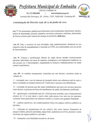 EMBAÚBA - SP
ACM 202
03AMN.
Prefeitura Municipal de Embaúba
CNPJ 65.712.648/0001-36
Tel. (17) 3566-8000 I www.embauba.sp.gov.br
Avenida São Domingos, 26 - Centro - CEP. 15425-000 - Embaúba-SP
Continuação do Decreto 2198, de 15 de junho de 2021.
Art. 7°. Os restaurantes, padarias que funcionem como restaurantes, lanchonetes, lanches,
trailers de alimentação, pizzaria, espetaria, sorveteria, rotisserias e similares, funcionarão
de forma exclusiva pelo sistema de entrega em domicilio (delivery).
Art. 8°. Para o exercício de suas atividades cada estabelecimento obedecerá ao seu
respectivo tipo de enquadramento e inscrição no CNPJ, em conformidade com seu alvará
de funcionamento.
Art. 9°. Clinicas e profissionais liberais de saúde devem atender exclusivamente
pacientes individuais, em casos de urgência, emergência e em tratamentos inadiáveis ou
não possam ser e interrompidos, enquadrando-se inclusive estabelecimentos de saúde
animal (veterinários).
Art. 10°. As medidas emergenciais, instituidas por este decreto, consistem ainda na
vedação de:
I — circulação sem o uso de máscara de proteção facial com cobertura total do nariz e
boca, excetuadas as crianças menores de 3 (três) anos e pessoas com deficiências;
II — circulação de pessoas que não sejam trabalhadores previstos nos serviços descritos
neste decreto ou pessoas em busca de atendimento de saúde, devidamente justificado;
III — aglomeração, considerada mais de 3 (três) pessoas reunidas, sem o distanciamento
mínimo de 1,5 m (um metro e meio) entre cada pessoa e/ou sem uso de máscaras,
incluindo festas particulares em chácaras reuniões e eventos com qualquer finalidade;
IV — práticas esportivas e de condicionamento fisico em espaços coletivos públicos ou
privados;
V — utilização de equipamentos de uso coletivo, tais como, bancos, brinquedos de
parques infantis, pista de caminhada, espaço kids, academias ao ar livre, piscinas e outras
estruturas em espaços públicos e privados;
VI — transportes com finalidade recreativa e de lazer;
 