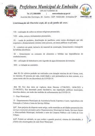 EMBAÚBA - SP
Aown21=24
13" MI/4
Prefeitura Municipal de Embaúba
,
CNPJ 65.712.648/0001-36
Tel. (17) 3566-8000 I www.embauba.sp.gov.br
Avenida São Domingos, 26 - Centro - CEP. 15425-000 - Embaúba-SP
Continuação do Decreto 2198, de 15 de junk° de 2021.
VII — realização de cultos ou missas religiosas presenciais;
VIII — aulas, cursos e treinamentos presenciais;
IX — venda de produtos, distribuição de panfletos, entre outras abordagens que não
respeitem o distanciamento mínimo entre pessoas, em Areas públicas ou privadas;
X — comércio em geral, inclusive de material de construção, fornecimento e transporte
de bebidas alcoólicas;
XI — fornecimento ou consumo de alimentos e bebidas nas dependências do
estabelecimento;
XII — utilização de bebedouros com ingestão de água diretamente da torneira;
XIII — a visitação ao cemitério.
Art. 11. Os velórios poderão ser realizados com duração máxima de até 4 horas, com,
no máximo, 05 pessoas por sala, rotatividade e sem permanência na área comum, se a
causa morte não for em decorrência de COVID-19.
Art. 12. Nos dias úteis de vigência deste Decreto (17/06/2021, 18/06/2021 e
21//06/2021), fica decretado ponto facultativo, nas repartições públicas municipais,
descritas abaixo, em razão das medidas de enfrentamento da COVID-19:
I — Paço Municipal;
II — Departamentos Municipais de Assistência Social, Esportes e Lazer, Agricultura e de
Educação e Cultura e Junta do Serviço Militar.
§ 1°. Sem prejuízo do disposto neste artigo, serão mantidas as atividades presenciais dos
serviços essenciais prestados pelos Departamentos Municipal de Saúde, Serviços Gerais
e Almoxarifado Municipal, incluindo o setor de Limpeza Pública e de Coleta de Lixo
Urbano.
§ 2°. Poderá ser adotado, no que couber e quando possível, sistema de teletrabalho, à
critério dos encarregados de cada Setor Municipal.
 