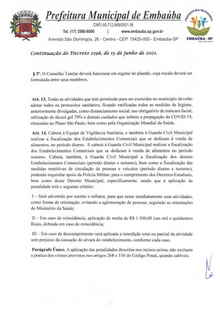 Prefeitura Municipal de Embaúba .°16
.„
CNPJ 65.712.648/0001-36 1)
Tel. (17) 3566-8000 I www.embauba.sp.gov.br
Avenida São Domingos, 26 - Centro - CEP. 15425-000 - Embaúba-SP EMBAÚBA.SP
Acm:miln24
Continuação do Decreto 2198, de 15 de junho de 2021.
§ 3°. 0 Conselho Tutelar deverá funcionar em regime de plantão, cuja escala deverá ser
formulada entre seus membros.
Art. 13. Todas as atividades que tem permissão para ser exercidas no município deverão
adotar todos os protocolos sanitários, ficando ratificadas todas as medidas de higiene,
anteriormente divulgadas, como distanciamento social, uso obrigatório de máscara facial,
utilização de álcool gel 70% e demais cuidados que inibem a propagação da COVID 19,
elencadas no Plano Sao Paulo, bem como pela Organização Mundial da Saúde.
Art. 14. Caberà. A. Equipe de Vigilância Sanitária, e também A. Guarda Civil Municipal
realizar a fiscalização dos Estabelecimentos Comerciais que se dedicam à venda de
alimentos, no período diurno. E caberá A Guarda Civil Municipal realizar a fiscalização
dos Estabelecimentos Comerciais que se dedicam à venda de alimentos no período
noturno. Caber* também, A. Guarda Civil Municipal a fiscalização dos demais
Estabelecimentos Comerciais (período diurno e noturno), bem como a fiscalização das
medidas restritivas de circulação de pessoas e veículos (período diurno e noturno),
podendo requisitar apoio da Policia Militar, para o cumprimento dos Decretos Estaduais,
bem como desse Decreto Municipal, especificamente, sendo que a aplicação da
penalidade terá o seguinte critério:
I — Será advertido por escrito o infrator, para que cesse imediatamente suas atividades,
como forma de orientação, evitando a aglomeração de pessoas, seguindo as orientações
do Ministério da Saúde;
II — Em caso de reincidência, aplicação de multa de R$ 1.500,00 (um mil e quinhentos
Reais, dobrada em caso de reincidência;
III — Em caso de descumprimento será aplicada a interdição total ou parcial da atividade
sem prejuízo da cassação do alvará do estabelecimento, conforme cada caso.
Parágrafo Único. A aplicação das penalidades descritas nos incisos acima, não excluem
a pratica dos crimes previstos nos artigos 268 e 330 do Código Penal, quando cabíveis.
 