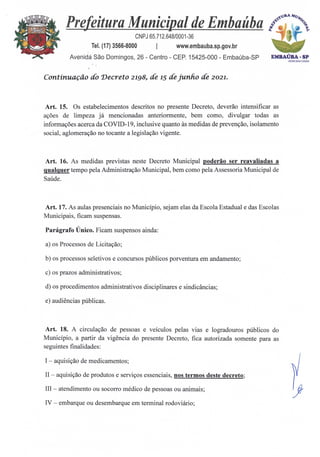 EMBAÚBA -SP
ACM:2021/2024
Prefeitura Municipal de Embaúba ,P:Am;ecb‘
CNPJ 65.712.648/0001-36
Tel. (17) 3566-8000 I www.embauba.sp.gov.br
Avenida São Domingos, 26 - Centro - CEP. 15425-000 - Embaúba-SP
Continuação do Decreto 2198, de 15 de junho de 2021.
Art. 15. Os estabelecimentos descritos no presente Decreto, deverão intensificar as
ações de limpeza já mencionadas anteriormente, bem como, divulgar todas as
informações acerca da COVID-19, inclusive quanto às medidas de prevenção, isolamento
social, aglomeração no tocante a legislação vigente.
Art. 16. As medidas previstas neste Decreto Municipal poderio ser reavaliadas a
oualquer tempo pela Administração Municipal, bem como pela Assessoria Municipal de
Saúde.
Art. 17. As aulas presenciais no Município, sejam elas da Escola Estadual e das Escolas
Municipais, ficam suspensas.
Parágrafo Único. Ficam suspensos ainda:
a) os Processos de Licitação;
b) os processos seletivos e concursos públicos porventura em andamento;
c) os prazos administrativos;
d) os procedimentos administrativos disciplinares e sindicâncias;
e) audiências públicas.
Art. 18. A circulação de pessoas e veículos pelas vias e logradouros públicos do
Município, a partir da vigência do presente Decreto, fica autorizada somente para as
seguintes finalidades:
I — aquisição de medicamentos;
II — aquisição de produtos e serviços essenciais, nos termos deste decreto;
III— atendimento ou socorro médico de pessoas ou animais;
IV — embarque ou desembarque em terminal rodoviário;
 