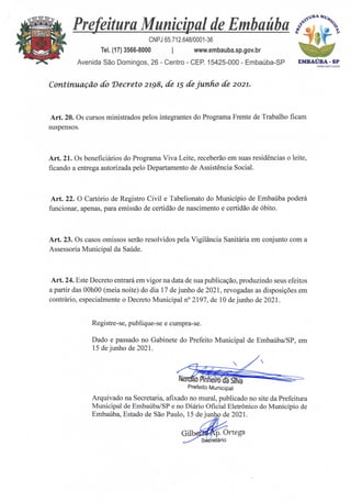 Prefeitura Municipal de Embaúba
CNPJ 65.712.648/0001-36
Tel. (17) 3566-8000 I www.embauba.sp.gov.br
Avenida São Domingos, 26 - Centro - CEP. 15425-000 - Embaúba-SP
4
41114,
c+
e
4'
S.
.4
EMBAÚBA-SP
ADM 2 02 1/2024
Continuação do Decreto 2198, de 15 de junho de 2021.
Art. 20. Os cursos ministrados pelos integrantes do Programa Frente de Trabalho ficam
suspensos.
Art. 21. Os beneficiários do Programa Viva Leite, receberão em suas residências o leite,
ficando a entrega autorizada pelo Departamento de Assistência Social.
Art. 22. 0 Cartório de Registro Civil e Tabelionato do Município de Embaúba poderá
funcionar, apenas, para emissão de certidão de nascimento e certidão de óbito.
Art. 23. Os casos omissos serão resolvidos pela Vigilância Sanitária em conjunto com a
Assessoria Municipal da Saúde.
Art. 24. Este Decreto entrará em vigor na data de sua publicação, produzindo seus efeitos
a partir das 00h00 (meia noite) do dia 17 de junho de 2021, revogadas as disposições em
contrário, especialmente o Decreto Municipal n° 2197, de 10 de junho de 2021.
Registre-se, publique-se e cumpra-se.
Dado e passado no Gabinete do Prefeito Municipal de Embaúba/SP, em
15 de junho de 2021.
Arquivado na Secretaria, afixado no mural, publicado no site da Prefeitura
Municipal de Embaúba/SP e no Diário Oficial Eletrônico do Município de
Embaúba, Estado de São Paulo, 15 de ju • de 2021.
ArP
GilI p. Ortega
S retário
 