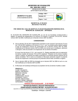 MUNICIPIO DE GUADALUPE
Nit. 890.981.162-2
REPÚBLICA DE COLOMBIA
DEPARTAMENTO DE ANTIOQUIA
Código: 100-7

DECRETO # 91 de 2013
(13 de noviembre de 2013)

Versión: 01
Página: 1 de 5

DECRETO No. 91 DE 2013
(Noviembre 14 de 2013)

POR MEDIO DEL CUAL SE ADOPTA EL PLAN DE ENAJENACIÓN ONEROSA EN EL
MUNCIPIO DE GUADALUPE - ANTIOQUIA.

EL ALCALDE DEL MUNICIPIO DE GUADALUPE, en uso de sus facultades constitucionales y
legales, en especial las establecidas en el artículo 315 superior, el decreto 734 de 2012, decreto
número 4637 de 2008, modificado por el Decreto número 3297 de 2009 y
CONSIDERANDO
A. Que el decreto 734 de 2012 reglamentario del literal e) del numeral 2º del artículo 2º de la
ley 1150 de 2007 establece en el artículo 3.7.5.2.1. que “La entidad pública deberá adoptar
el plan de enajenación onerosa de conformidad con el Decreto número 4637 de 2008,
modificado por el Decreto número 3297 de 2009 y las normas que lo modifiquen, adicionen
o deroguen, antes de proceder a la enajenación de sus bienes inmuebles.”
El inciso final del artículo 3.7.6.1. de la sección VI - Reglas especiales para la enajenación
de bienes muebles del decreto 734 de 2012 establece: “Respecto de los bienes muebles
sujetos a registro, se aplicarán las reglas contenidas en el presente decreto respecto de los
bienes inmuebles.” Por lo tanto se considera el Municipio pertinente expedir el presente
decreto de enajenación onerosa porque los presentes bienes están sometidos a registro.
B. Que el decreto 4695 de 2005 fue derogado por el decreto 4637 de 2008 el cual a su vez
fue modificado por el decreto 3297 de 2009
C. El Municipio de Guadalupe (Antioquia) es propietario de tres (3) bienes muebles a saber:
VEHICULO 1
CLASE: VOLQUETA
MARCA: CHEVROLET
SERVICIO: OFICIAL
MODELO: 1989
CARROCERIA: VOLCO
CILINDRJE: 5.700 cc
MOTOR: H06CTE19044
CHASIS O SERIE: CM903302
CAPACIDAD: 7 TONELADAS

“UNIDOS POR GUADALUPE… SI SE PUEDE”
Secretaria De Gobierno y Servicios Administrativos
CESAR AUGUSTO AGUDELO METRIO – ALCALDE 2012-2015
Calle 50 # 50 – 27 Codigo Postal 051820 PBX 861 64 40 Fax 861 62 05 E-MAIL Cel. 3148318532 gobierno@guadalupe-antioquia.gov.co

Guadalupe – Antioquia - Colombia

 