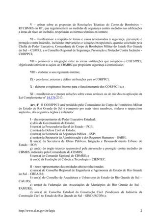 http://www.al.rs.gov.br/legis 2
V – opinar sobre as propostas de Resoluções Técnicas do Corpo de Bombeiros 
RTCBMRS ou RT, que regulamentem as medidas de segurança contra incêndio nas edificações
e áreas de risco de incêndio, respeitadas as normas técnicas existentes;
VI - manifestar-se a respeito de temas e casos relacionados à segurança, prevenção e
proteção contra incêndio, incluindo intervenções e soluções excepcionais, quando solicitado pela
Chefia do Poder Executivo, Comandante do Corpo de Bombeiros Militar do Estado Rio Grande
do Sul  CBMRS, e o Conselho Regional de Segurança, Prevenção e Proteção Contra Incêndio -
CORPPCI;
VII - promover a integração entre as várias instituições que compõem o COESPPCI,
objetivando otimizar as ações do CBMRS que propiciem segurança à comunidade;
VIII - elaborar o seu regimento interno;
IX - coordenar, orientar e definir atribuições para o CORPPCI;
X - elaborar o regimento interno para o funcionamento dos CORPPCI’s; e
XI – manifestar-se e propor soluções sobre casos omissos ou de dúvidas na aplicação da
Lei Complementar nº 14.376/2013.
Art. 4º O COESPPCI será presidido pelo Comandante do Corpo de Bombeiros Militar
do Estado do Rio Grande do Sul e composto por mais vinte membros, titulares e respectivos
suplentes, dos seguintes órgãos e entidades:
I – dez representantes do Poder Executivo Estadual:
a) dois da Governadoria do Estado;
b) um(a) da Procuradoria-Geral do Estado – PGE;
c) um(a) da Defesa Civil do Estado;
d) um(a) da Secretaria da Segurança Pública – SSP;
e) um(a) da Secretaria da Administração e dos Recursos Humanos – SARH;
f) um(a) da Secretaria de Obras Públicas, Irrigação e Desenvolvimento Urbano do
Estado – SOP;
g) um(a) do órgão técnico responsável pela prevenção e proteção contra incêndio do
CBMRS, indicados pelo Comandante do CBMRS;
h) um(a) do Comando Regional do CBMRS; e
i) um(a) da Fundação de Ciência e Tecnologia – CIENTEC.
II - nove representantes das entidades abaixo relacionadas:
a) um(a) do Conselho Regional de Engenharia e Agronomia do Estado do Rio Grande
do Sul – CREA/RS;
b) um(a) do Conselho de Arquitetura e Urbanismo do Estado do Rio Grande do Sul –
CAU/RS;
c) um(a) da Federação das Associações de Municípios do Rio Grande do Sul –
FAMURS;
d) um(a) do Conselho Estadual da Construção Civil (Sindicatos da Indústria da
Construção Civil no Estado do Rio Grande do Sul – SINDUSCONs);
 