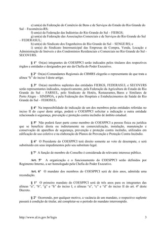 http://www.al.rs.gov.br/legis 3
e) um(a) da Federação do Comércio de Bens e de Serviços do Estado do Rio Grande do
Sul – Fecomércio-RS;
f) um(a) da Federação das Indústrias do Rio Grande do Sul – FIERGS;
g) um(a) da Federação das Associações Comerciais e de Serviços do Rio Grande do Sul
– FEDERASUL;
h) um(a) do Sindicato dos Engenheiros do Rio Grande do Sul – SENGE/RS; e
i) um(a) do Sindicato Intermunicipal das Empresas de Compra, Venda, Locação e
Administração de Imóveis e dos Condomínios Residenciais e Comerciais no Rio Grande do Sul -
SECOVI/RS.
§ 1º Os(as) integrantes do COESPPCI serão indicados pelos titulares dos respectivos
órgãos e entidades e designados por ato da Chefia do Poder Executivo.
§ 2º Os(as) Comandantes Regionais do CBMRS elegerão o representante de que trata a
alínea “h” do inciso I deste artigo.
§ 3º Os(as) membros suplentes das entidades FIERGS, FEDERASUL e SECOVI/RS
serão representantes indicados, respectivamente, pela Federação da Agricultura do Estado do Rio
Grande do Sul – FARSUL, pelo Sindicato de Hotéis, Restaurantes, Bares e Similares de
Porto Alegre – SINDPOA, e pela Federação dos Hospitais e Estabelecimentos de Saúde do Rio
Grande do Sul – FEHOSUL.
§ 4º Na impossibilidade de indicação de um dos membros pelas entidades referidas no
inciso II do caput deste artigo, poderá o COESPPCI solicitar a indicação a outra entidade
relacionada à segurança, prevenção e proteção contra incêndio de âmbito estadual.
§ 5º Não poderá fazer parte como membro do COESPPCI a pessoa física ou jurídica
que se beneficie direta ou indiretamente na comercialização, instalação, manutenção e
conservação de aparelhos de segurança, prevenção e proteção contra incêndio, utilizados em
edificação de uso coletivo e na elaboração de Planos de Prevenção e Proteção Contra Incêndio.
§ 6º O Presidente do COESPPCI terá direito somente ao voto de desempate, e será
substituído em seus impedimentos pelo seu substituto legal.
§ 7º A função de membro do Conselho é considerada de relevante interesse público.
Art. 5º A organização e o funcionamento do COESPPCI serão definidos por
Regimento Interno, a ser homologado pela Chefia do Poder Executivo.
Art. 6º O mandato dos membros do COESPPCI será de dois anos, admitida uma
recondução.
§ 1º O primeiro mandato do COESPPCI será de três anos para os integrantes das
alíneas “a”, “b”, “g” e “h” do inciso I, e alíneas “a”, “c” e “d” do inciso II do art. 4º deste
Decreto.
§ 2º Ocorrendo, por qualquer motivo, a vacância de um mandato, o respectivo suplente
passará à condição de titular, até completar-se o período do mandato interrompido.
 