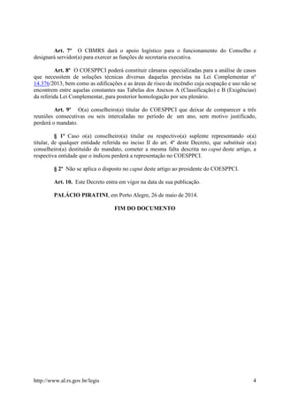 http://www.al.rs.gov.br/legis 4
Art. 7º O CBMRS dará o apoio logístico para o funcionamento do Conselho e
designará servidor(a) para exercer as funções de secretaria executiva.
Art. 8º O COESPPCI poderá constituir câmaras especializadas para a análise de casos
que necessitem de soluções técnicas diversas daquelas previstas na Lei Complementar nº
14.376/2013, bem como as edificações e as áreas de risco de incêndio cuja ocupação e uso não se
encontrem entre aquelas constantes nas Tabelas dos Anexos A (Classificação) e B (Exigências)
da referida Lei Complementar, para posterior homologação por seu plenário.
Art. 9º O(a) conselheiro(a) titular do COESPPCI que deixar de comparecer a três
reuniões consecutivas ou seis intercaladas no período de um ano, sem motivo justificado,
perderá o mandato.
§ 1º Caso o(a) conselheiro(a) titular ou respectivo(a) suplente representando o(a)
titular, de qualquer entidade referida no inciso II do art. 4º deste Decreto, que substituir o(a)
conselheiro(a) destituído do mandato, cometer a mesma falta descrita no caput deste artigo, a
respectiva entidade que o indicou perderá a representação no COESPPCI.
§ 2º Não se aplica o disposto no caput deste artigo ao presidente do COESPPCI.
Art. 10. Este Decreto entra em vigor na data de sua publicação.
PALÁCIO PIRATINI, em Porto Alegre, 26 de maio de 2014.
FIM DO DOCUMENTO
 