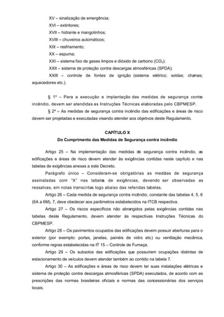 XV – sinalização de emergência;
           XVI – extintores;
           XVII – hidrante e mangotinhos;
           XVIII – chuveiros automáticos;
           XIX – resfriamento;
           XX – espuma;
           XXI – sistema fixo de gases limpos e dióxido de carbono (CO2);
           XXII – sistema de proteção contra descargas atmosféricas (SPDA);
           XXIII – controle de fontes de ignição (sistema elétrico; soldas; chamas;
aquecedores etc.).


           § 1º – Para a execução e implantação das medidas de segurança contra
incêndio, devem ser atendidas as Instruções Técnicas elaboradas pelo CBPMESP.
           § 2º – As medidas de segurança contra incêndio das edificações e áreas de risco
devem ser projetadas e executadas visando atender aos objetivos deste Regulamento.


                                         CAPÍTULO X
                Do Cumprimento das Medidas de Segurança contra incêndio

          Artigo 25 – Na implementação das medidas de segurança contra incêndio, as
edificações e áreas de risco devem atender às exigências contidas neste capítulo e nas
tabelas de exigências anexas a este Decreto.
          Parágrafo único – Consideram-se obrigatórias as medid as de segurança
assinaladas com “X” nas tabela de exigências, devendo ser observadas as
                              s
ressalvas, em notas transcritas logo abaixo das referidas tabelas.
          Artigo 26 – Cada medida de segurança contra incêndio, constante das tabelas 4, 5, 6
(6A a 6M), 7, deve obedecer aos parâmetros estabelecidos na ITCB respectiva.
          Artigo 27 – Os riscos específicos não abrangidos pelas exigências contidas nas
tabelas deste Regulamento, devem atender às respectivas Instruções Técnicas do
CBPMESP.
          Artigo 28 – Os pavimentos ocupados das edificações devem possuir aberturas para o
exterior (por exemplo: portas, janelas, painéis de vidro etc.) ou ventilação mecânica,
conforme regras estabelecidas na IT 15 – Controle de Fumaça.
          Artigo 29 – Os subsolos das edificações que possuírem ocupações distintas de
estacionamento de veículos devem atender também ao contido na tabela 7.
          Artigo 30 – As edificações e áreas de risco devem ter suas instalações elétricas e
sistema de proteção contra descargas atmosféricas (SPDA) executados, de acordo com as
prescrições das normas brasileiras oficiais e normas das concessionárias dos serviços
locais.
 