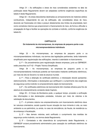 Artigo 31 – As edificações e áreas de risco consideradas existentes na data da
publicação deste Regulamento devem ser adaptadas conforme exigências específicas da
tabela 4 deste Regulamento.
       Artigo 32 – As áreas descobertas destinadas ao armazenamento de materiais sólidos
combustíveis, independente do uso da edificação, são consideradas áreas de risco,
devendo ser fracionadas em lotes e possuir afastamentos dos limites da propriedade, bem
como corredores internos que proporcionem o fracionamento do risco, de forma a dificultar a
propagação do fogo e facilitar as operações de combate a incêndio, conforme exigências da
tabela 6J.




                                        CAPÍTULO XI
             Do tratamento às microempresas, às empresas de pequeno porte e aos
                               microempreendedores individuais


       Artigo    33   –   As   microempresas,   as   empresas de    pequeno    porte      e   os
microempreendedores individuais, nos termos das legislações pertinentes, terão tratamento
simplificado para regularização das edificações, visando à celeridade no licenciamento.
       § 1º – Os procedimentos para regularização dessas empresas, junto ao CBPMESP,
estão prescritos na IT 42 – Projeto Técnico Simplificado.
       Artigo    34   –   As   microempresas,   as   empresas de    pequeno    porte   e      os
microempreendedores individuais poderão ser licenciados mediante certificados eletrônicos,
por meio de sítio do Governo na rede de alcance mundial.
       § 1º – Para a obtenção do certificado eletrônico, o interessado deverá apresentar,
eletronicamente, informações e declarações que certifiquem o cumprimento das exigências
de segurança contra incêndio no empreendimento objeto do licenciamento.
       § 2º – Os certificados eletrônicos de licenciamento têm imediata eficácia para fins de
abertura do empreendimento constante deste Capítulo.
       Artigo 35 – O Corpo de Bombeiros pode, a qualquer tempo, proceder a verificação
das informações e das declarações prestadas, inclusive por meio de vistorias e de
solicitação de documentos.
       § 1º – A primeira vistoria nos empreendimentos com licenciamento eletrônico deve
ter natureza orientadora, exceto quando houver situação de risco iminente à vida, ao meio
ambiente ou ao patrimônio, ou ainda, no caso de reincidência, de fraude, de resistência ou
de embaraço à fiscalização.
       § 2º – Nas demais vistorias, será verificado o cumprimento das medidas de
segurança contra incêndio, nos termos deste Regulamento.
       § 3º – Constatada a não observância do cumprimento deste Regulamento, o
CBPMESP iniciará procedimento administrativo para cassação do certificado eletrônico de
licenciamento.
 