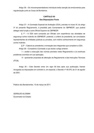 Artigo 36 – Os microempreendedores individuais terão isenção de emolumentos para
regularização junto ao Corpo de Bombeiros.


                                         CAPÍTULO XII
                                    Das Disposições Finais

          Artigo 37 – A Comissão Especial de Avaliação (CEA), prevista no inciso XI, do artigo
3º do presente Regulamento, é presidida pelo Comandante do CBPMESP, que poderá
delegar esta função a outro Oficial Superior do CBPMESP.
            § 1º – A CEA será composta por Oficiais com experiência nas atividades de
segurança contra incêndio do CBPMESP, podendo, a critério do presidente, ser convidados
representantes de entidades públicas ou privadas, com notório conhecimento em segurança
contra incêndio.
            § 2º – Caberá ao presidente a nomeação dos integrantes que compõem a CEA.
          Artigo 38 – Competirá à Comissão a que alude o artigo anterior:
             I – avaliar a execução das normas previstas neste Regulamento e os eventuais
problemas ocorridos em sua aplicação;
             II – apresentar propostas de alteração do Regulamento e das Instruções Técnicas
(ITCB).


          Artigo 39 – Este Decreto entra em vigor 60 dias após sua publicação, ficando
revogadas as disposições em contrário e, em especial, o Decreto nº 46.076, de 31 de agosto
de 2001.




Palácio dos Bandeirantes, 10 de março de 2011.




GERALDO ALCKMIN
Governador do Estado
 
