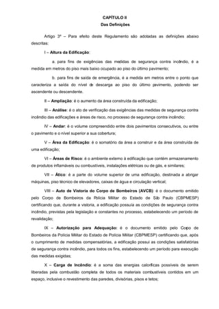 CAPÍTULO II
                                       Das Definições

       Artigo 3º – Para efeito deste Regulamento são adotadas as definições abaixo
descritas:

       I – Altura da Edificação:

             a. para fins de exigências das medidas de segurança contra incêndio, é a
medida em metros do piso mais baixo ocupado ao piso do último pavimento;

             b. para fins de saída de emergência, é a medida em metros entre o ponto que
caracteriza a saída do nível de descarga ao piso do último pavimento, podendo ser
ascendente ou descendente.

       II – Ampliação: é o aumento da área construída da edificação;

       III – Análise: é o ato de verificação das exigências das medidas de segurança contra
incêndio das edificações e áreas de risco, no processo de segurança contra incêndio;

       IV – Andar: é o volume compreendido entre dois pavimentos consecutivos, ou entre
o pavimento e o nível superior a sua cobertura;

       V – Área da Edificação: é o somatório da área a construir e da área construída de
uma edificação;

       VI – Áreas de Risco: é o ambiente externo à edificação que contém armazenamento
de produtos inflamáveis ou combustíveis, instalações elétricas ou de gás, e similares;

       VII – Ático: é a parte do volume superior de uma edificação, destinada a abrigar
máquinas, piso técnico de elevadores, caixas de água e circulação vertical;

       VIII – Auto de Vistoria do Corpo de Bombeiros (AVCB): é o documento emitido
pelo Corpo de Bombeiros da Polícia Militar do Estado de Sã Paulo (CBPMESP)
                                                          o
certificando que, durante a vistoria, a edificação possuía as condições de segurança contra
incêndio, previstas pela legislação e constantes no processo, estabelecendo um período de
revalidação;

       IX – Autorização para Adequação: é o documento emitido pelo Cor
                                                                     po de
Bombeiros da Polícia Militar do Estado de Polícia Militar (CBPMESP) certificando que, após
o cumprimento de medidas compensatórias, a edificação possui as condições satisfatórias
de segurança contra incêndio, para todos os fins, estabelecendo um período para execução
das medidas exigidas;

       X – Carga de Incêndio: é a soma das energias caloríficas possíveis de serem
liberadas pela combustão completa de todos os materiais combustíveis contidos em um
espaço, inclusive o revestimento das paredes, divisórias, pisos e tetos;
 