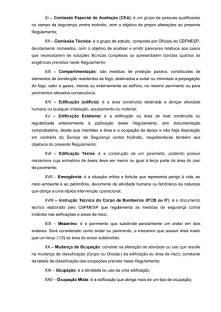 XI – Comissão Especial de Avaliação (CEA): é um grupo de pessoas qualificadas
no campo da segurança contra incêndio, com o objetivo de propor alterações ao presente
Regulamento;

       XII – Comissão Técnica: é o grupo de estudo, composto por Oficiais do CBPMESP,
devidamente nomeados, com o objetivo de analisar e emitir pareceres relativos aos casos
que necessitarem de soluções técnicas complexas ou apresentarem dúvidas quantos às
exigências previstas neste Regulamento;

       XIII – Compartimentação: são medidas de proteção passiva, constituídas de
elementos de construção resistentes ao fogo, destinados a evitar ou minimizar a propagação
do fogo, calor e gases, interna ou externamente ao edifício, no mesmo pavimento ou para
pavimentos elevados consecutivos;

       XIV – Edificação (edifício): é a área construída destinada a abrigar atividade
humana ou qualquer instalação, equipamento ou material;
       XV – Edificação Existente: é a edificação ou área de risc construída ou
                                                               o
regularizada    anteriormente   à   publicação   deste   Regulamento,   com   documentação
comprobatória, desde que mantidas a área e a ocupação da época e não haja disposição
em contrário do Serviço de Segurança contra Incêndio, respeitando-se também aos
objetivos do presente Regulamento.

       XVI – Edificação Térrea: é a construção de um pavimento, podendo possuir
mezaninos cuja somatória de áreas deve ser menor ou igual à terça parte da área do piso
de pavimento;

       XVII – Emergência: é a situação crítica e fortuita que representa perigo à vida, ao
meio ambiente e ao patrimônio, decorrente de atividade humana ou fenômeno da natureza
que obriga a uma rápida intervenção operacional;

       XVIII – Instrução Técnica do Corpo de Bombeiros (ITCB ou IT): é o documento
técnico elaborado pelo CBPMESP que regulamenta as medidas de segurança contra
incêndio nas edificações e áreas de risco;

       XIX – Mezanino: é o pavimento que subdivide parcialmente um andar em dois
andares. Será considerado como andar ou pavimento, o mezanino que possuir área maior
que um terço (1/3) da área do andar subdividido;

       XX – Mudança de Ocupação: consiste na alteração de atividade ou uso que resulte
na mudança de classificação (Grupo ou Divisão) da edificação ou área de risco, constante
da tabela de classificação das ocupações prevista neste Regulamento;

       XXI – Ocupação: é a atividade ou uso da uma edificação;

       XXII – Ocupação Mista: é a edificação que abriga mais de um tipo de ocupação;
 