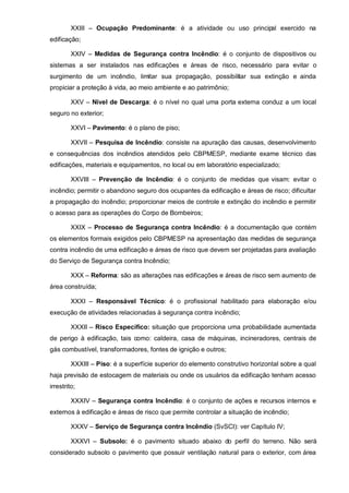 XXIII – Ocupação Predominante: é a atividade ou uso principal exercido na
edificação;

         XXIV – Medidas de Segurança contra Incêndio: é o conjunto de dispositivos ou
sistemas a ser instalados nas edificações e áreas de risco, necessário para evitar o
surgimento de um incêndio, limitar sua propagação, possibilitar sua extinção e ainda
propiciar a proteção à vida, ao meio ambiente e ao patrimônio;

         XXV – Nível de Descarga: é o nível no qual uma porta externa conduz a um local
seguro no exterior;

         XXVI – Pavimento: é o plano de piso;

         XXVII – Pesquisa de Incêndio: consiste na apuração das causas, desenvolvimento
e consequências dos incêndios atendidos pelo CBPMESP, mediante exame técnico das
edificações, materiais e equipamentos, no local ou em laboratório especializado;

         XXVIII – Prevenção de Incêndio: é o conjunto de medidas que visam: evitar o
incêndio; permitir o abandono seguro dos ocupantes da edificação e áreas de risco; dificultar
a propagação do incêndio; proporcionar meios de controle e extinção do incêndio e permitir
o acesso para as operações do Corpo de Bombeiros;

         XXIX – Processo de Segurança contra Incêndio: é a documentação que contém
os elementos formais exigidos pelo CBPMESP na apresentação das medidas de segurança
contra incêndio de uma edificação e áreas de risco que devem ser projetadas para avaliação
do Serviço de Segurança contra Incêndio;

         XXX – Reforma: são as alterações nas edificações e áreas de risco sem aumento de
área construída;

         XXXI – Responsável Técnico: é o profissional habilitado para elaboração e/ou
execução de atividades relacionadas à segurança contra incêndio;

         XXXII – Risco Específico: situação que proporciona uma probabilidade aumentada
de perigo à edificação, tais como: caldeira, casa de máquinas, incineradores, centrais de
gás combustível, transformadores, fontes de ignição e outros;

         XXXIII – Piso: é a superfície superior do elemento construtivo horizontal sobre a qual
haja previsão de estocagem de materiais ou onde os usuários da edificação tenham acesso
irrestrito;

         XXXIV – Segurança contra Incêndio: é o conjunto de ações e recursos internos e
externos à edificação e áreas de risco que permite controlar a situação de incêndio;

         XXXV – Serviço de Segurança contra Incêndio (SvSCI): ver Capítulo IV;

         XXXVI – Subsolo: é o pavimento situado abaixo do perfil do terreno. Não será
considerado subsolo o pavimento que possuir ventilação natural para o exterior, com área
 
