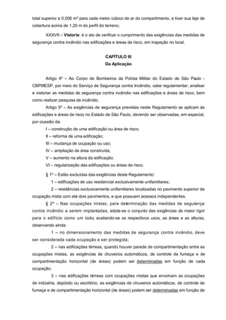 total superior a 0,006 m² para cada metro cúbico de ar do compartimento, e tiver sua laje de
cobertura acima de 1,20 m do perfil do terreno;

       XXXVII – Vistoria: é o ato de verificar o cumprimento das exigências das medidas de
segurança contra incêndio nas edificações e áreas de risco, em inspeção no local.


                                         CAPÍTULO III
                                         Da Aplicação


       Artigo 4º – Ao Corpo de Bombeiros da Polícia Militar do Estado de São Paulo -
CBPMESP, por meio do Serviço de Segurança contra Incêndio, cabe regulamentar, analisar
e vistoriar as medidas de segurança contra incêndio nas edificações e áreas de risco, bem
como realizar pesquisa de incêndio.
       Artigo 5º – As exigências de segurança previstas neste Regulamento se aplicam às
edificações e áreas de risco no Estado de São Paulo, devendo ser observadas, em especial,
por ocasião da:
       I – construção de uma edificação ou área de risco;
       II – reforma de uma edificação;
       III – mudança de ocupação ou uso;
       IV – ampliação de área construída;
       V – aumento na altura da edificação;
       VI – regularização das edificações ou áreas de risco.

       § 1º – Estão excluídas das exigências deste Regulamento:
          1 – edificações de uso residencial exclusivamente unifamiliares;
          2 – residências exclusivamente unifamiliares localizadas no pavimento superior de
ocupação mista com até dois pavimentos, e que possuam acessos independentes.
       § 2º – Nas ocupações mistas, para determinação das medidas de segurança
contra incêndio a serem implantadas, adota-se o conjunto das exigências de maior rigor
para o edifício como um todo, avaliando-se os respectivos usos, as áreas e as alturas,
observando ainda:
          1 – no dimensionamento das medidas de segurança contra incêndio, deve
ser considerada cada ocupação a ser protegida;
          2 – nas edificações térreas, quando houver parede de compartimentação entre as
ocupações mistas, as exigências de chuveiros automáticos, de controle de fumaça e de
compartimentação horizontal (de áreas) podem ser determinadas em função de cada
ocupação;
          3 – nas edificações térreas com ocupações mistas que envolvam as ocupações
de indústria, depósito ou escritório, as exigências de chuveiros automáticos, de controle de
fumaça e de compartimentação horizontal (de áreas) podem ser determinadas em função de
 