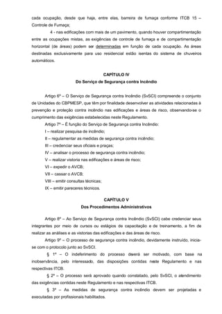 cada ocupação, desde que haja, entre elas, barreira de fumaça conforme ITCB 15 –
Controle de Fumaça;
          4 - nas edificações com mais de um pavimento, quando houver compartimentação
entre as ocupações mistas, as exigências de controle de fumaça e de compartimentação
horizontal (de áreas) podem ser determinadas em função de cada ocupação. As áreas
destinadas exclusivamente para uso residencial estão isentas do sistema de chuveiros
automáticos.


                                           CAPÍTULO IV
                        Do Serviço de Segurança contra Incêndio


       Artigo 6º – O Serviço de Segurança contra Incêndio (SvSCI) compreende o conjunto
de Unidades do CBPMESP, que têm por finalidade desenvolver as atividades relacionadas à
prevenção e proteção contra incêndio nas edificações e áreas de risco, observando-se o
cumprimento das exigências estabelecidas neste Regulamento.
       Artigo 7º – É função do Serviço de Segurança contra Incêndio:
       I – realizar pesquisa de incêndio;
       II – regulamentar as medidas de segurança contra incêndio;
       III – credenciar seus oficiais e praças;
       IV – analisar o processo de segurança contra incêndio;
       V – realizar vistoria nas edificações e áreas de risco;
       VI – expedir o AVCB;
       VII – cassar o AVCB;
       VIII – emitir consultas técnicas;
       IX – emitir pareceres técnicos.

                                           CAPÍTULO V
                           Dos Procedimentos Administrativos

       Artigo 8º – Ao Serviço de Segurança contra Incêndio (SvSCI) cabe credenciar seus
integrantes por meio de cursos ou estágios de capacitação e de treinamento, a fim de
realizar as análises e as vistorias das edificações e das áreas de risco.
       Artigo 9º – O processo de segurança contra incêndio, devidamente instruído, inicia-
se com o protocolo junto ao SvSCI.
        § 1º – O indeferimento do processo deverá ser motivado, com base na
inobservância, pelo interessado, das disposições contidas neste Regulamento e nas
respectivas ITCB.
        § 2º – O processo será aprovado quando constatado, pelo SvSCI, o atendimento
das exigências contidas neste Regulamento e nas respectivas ITCB.
        § 3º – As medidas de segurança contra incêndio devem ser projetadas e
executadas por profissionais habilitados.
 