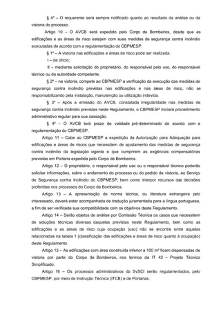§ 4º – O requerente será sempre notificado quanto ao resultado da análise ou da
vistoria do processo.
       Artigo 10 – O AVCB será expedido pelo Corpo de Bombeiros, desde que as
edificações e as áreas de risco estejam com suas medidas de segurança contra incêndio
executadas de acordo com a regulamentação do CBPMESP.
        § 1º – A vistoria nas edificações e áreas de risco pode ser realizada:
        I – de ofício;
        II – mediante solicitação do proprietário, do responsável pelo uso, do responsável
técnico ou da autoridade competente.
        § 2º – na vistoria, compete ao CBPMESP a verificação da execução das medidas de
segurança contra incêndio previstas nas edificações e nas ár
                                                           eas de risco, não se
responsabilizando pela instalação, manutenção ou utilização indevida.
        § 3º – Após a emissão do AVCB, constatada irregularidade nas medidas de
segurança contra incêndio previstas neste Regulamento, o CBPMESP iniciará procedimento
administrativo regular para sua cassação.
        § 4º – O AVCB terá prazo de validade pré-determinado de acordo com a
regulamentação do CBPMESP.
     Artigo 11 – Cabe ao CBPMESP a expedição da Autorização para Adequação para
edificações e áreas de riscos que necessitem de ajustamento das medidas de segurança
contra incêndio da legislação vigente e que cumprirem as exigências compensatórias
previstas em Portaria expedida pelo Corpo de Bombeiros.
     Artigo 12 – O proprietário, o responsável pelo uso ou o responsável técnico poderão
solicitar informações, sobre o andamento do processo ou do pedido de vistoria, ao Serviço
de Segurança contra Incêndio do CBPMESP, bem como interpor recursos das decisões
proferidas nos processos do Corpo de Bombeiros.
     Artigo 13 – A apresentação de norma técnica, ou literatura estrangeira pelo
interessado, deverá estar acompanhada de tradução juramentada para a língua portuguesa,
a fim de ser verificada sua compatibilidade com os objetivos deste Regulamento.
     Artigo 14 – Serão objetos de análise por Comissão Técnica os casos que necessitem
de soluções técnicas diversas daquelas previstas neste Regulamento, bem como as
edificações e as áreas de risco cuja ocupação (uso) não se encontre entre aquelas
relacionadas na tabela 1 (classificação das edificações e áreas de risco quanto à ocupação)
deste Regulamento.
     Artigo 15 – As edificações com área construída inferior a 100 m² ficam dispensadas de
vistoria por parte do Corpo de Bombeiros, nos termos da IT 42 – Projeto Técnico
Simplificado.
     Artigo 16 – Os processos administrativos do SvSCI serão regulamentados, pelo
CBPMESP, por meio de Instrução Técnica (ITCB) e de Portarias.
 