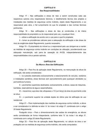 CAPÍTULO VI
                                  Das Responsabilidades

       Artigo 17 – Nas edificações e áreas de risco a serem construídas cabe aos
respectivos autores e/ou responsáveis técnicos, o detalhamento técnico dos projetos e
instalações das medidas de segurança contra incêndio, objeto deste Regulamento, e ao
responsável pela obra, o fiel cumprimento do que foi projetado e das normas técnicas
pertinentes.
       Artigo 18 – Nas edificações e áreas de risco já construídas, é de inteira
responsabilidade do proprietário ou do responsável pelo uso, a qualquer título:
       I – utilizar a edificação de acordo com o uso para o qual foi projetada;
       II – tomar as providências cabíveis para a adequação da edificação e das áreas de
risco às exigências deste Regulamento, quando necessário.
       Artigo 19 – O proprietário do imóvel ou o responsável pelo uso obrigam-se a manter
as medidas de segurança contra incêndio em condições de utilização, providenciando sua
adequada manutenção, sob pena de cassação do AVCB, independentemente das
responsabilidades civis e penais cabíveis.


                                       CAPÍTULO VII
                             Da Altura e Área das Edificações

       Artigo 20 – Para fins de aplicação deste Regulamento, na mensuração da altura da
edificação, não serão considerados:
       I – os subsolos destinados exclusivamente a estacionamento de veículos, vestiários
e instalações sanitárias, áreas técnicas sem aproveitamento para quaisquer atividades ou
permanência humana;
       II – pavimentos superiores destinados, exclusivamente, a áticos, casas de máquinas,
barriletes, reservatórios de água e assemelhados;
       III – mezaninos cuja área não ultrapasse a 1/3 (um terço) da área do pavimento onde
se situa;
       IV – o pavimento superior da unidade duplex do último piso de edificação de uso
residencial.
       Artigo 21 – Para implementação das medidas de segurança contra incêndio, a altura
a ser considerada é a definida na letra “a” do inciso I do artigo 3º, combinada com o artigo
20 deste Regulamento.
       Parágrafo único – Para o dimensionamento das saídas de emergência, as alturas
serão consideradas de forma independente, conforme letra “b” do inciso I do artigo 3º,
combinada com o artigo 20 deste Regulamento.
       Artigo 22 – Para fins de aplicação deste Regulamento, no cálculo da área a ser
protegida com as medidas de segurança contra incêndio, não serão computados:
 